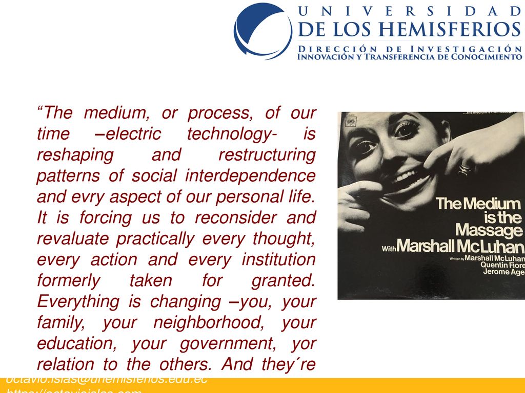 The medium, or process, of our time –electric technology- is reshaping and restructuring patterns of social interdependence and evry aspect of our personal life. It is forcing us to reconsider and revaluate practically every thought, every action and every institution formerly taken for granted. Everything is changing –you, your family, your neighborhood, your education, your government, yor relation to the others. And they´re changing dramatically .