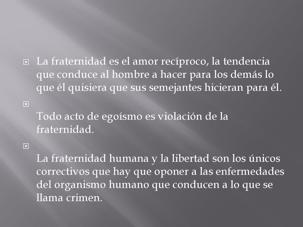 La fraternidad es el amor recíproco, la tendencia que conduce al hombre a hacer para los demás lo que él quisiera que sus semejantes hicieran para él.