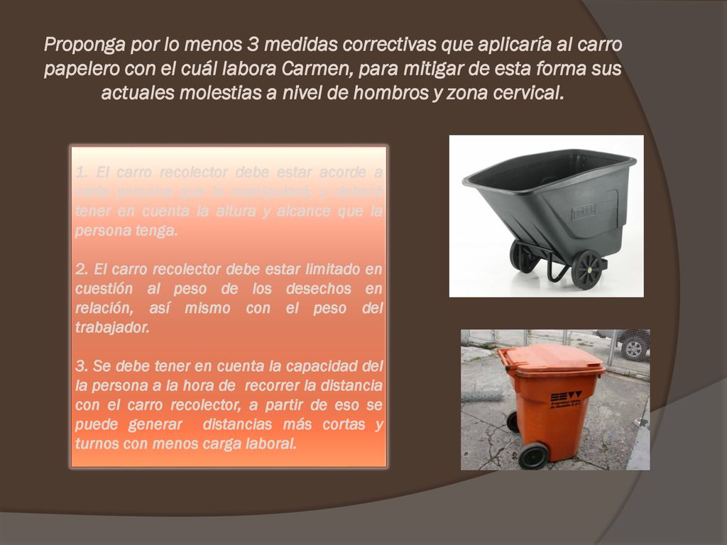 Proponga por lo menos 3 medidas correctivas que aplicaría al carro papelero con el cuál labora Carmen, para mitigar de esta forma sus actuales molestias a nivel de hombros y zona cervical.