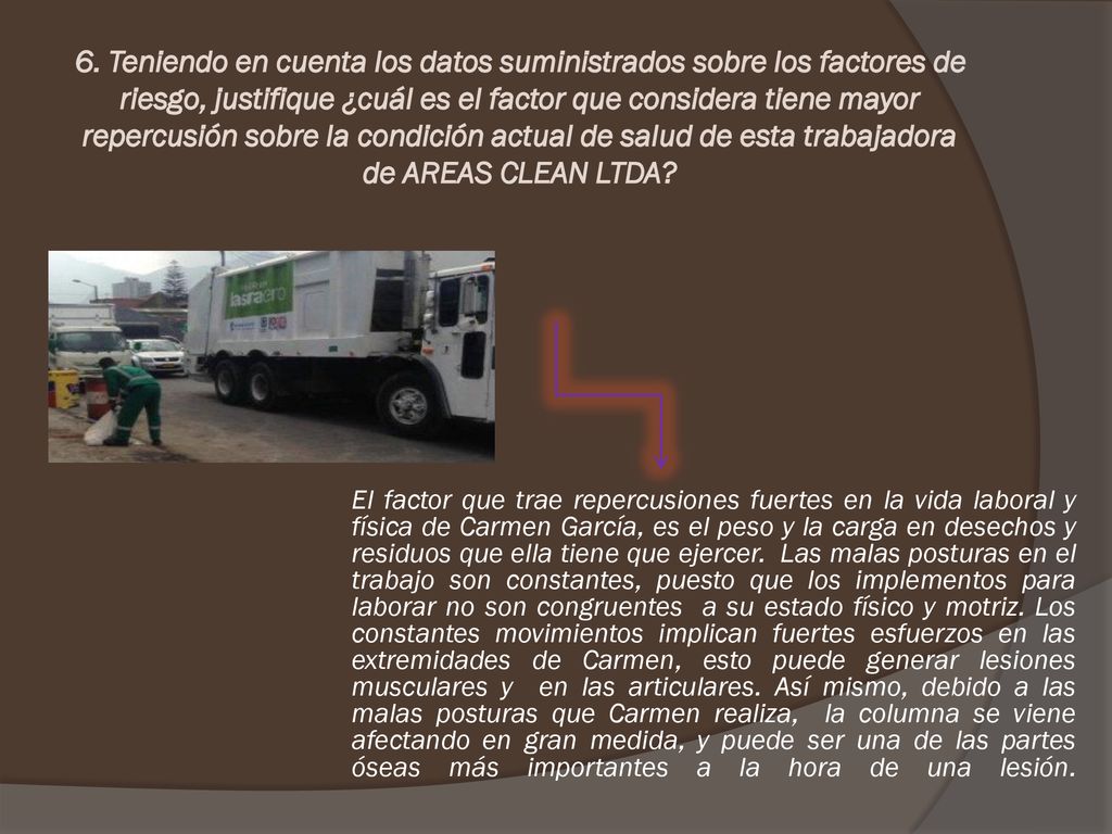 6. Teniendo en cuenta los datos suministrados sobre los factores de riesgo, justifique ¿cuál es el factor que considera tiene mayor repercusión sobre la condición actual de salud de esta trabajadora de AREAS CLEAN LTDA