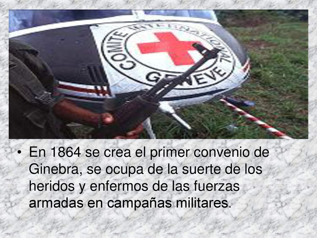 En 1864 se crea el primer convenio de Ginebra, se ocupa de la suerte de los heridos y enfermos de las fuerzas armadas en campañas militares.