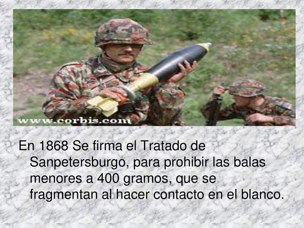 En 1868 Se firma el Tratado de Sanpetersburgo, para prohibir las balas menores a 400 gramos, que se fragmentan al hacer contacto en el blanco.