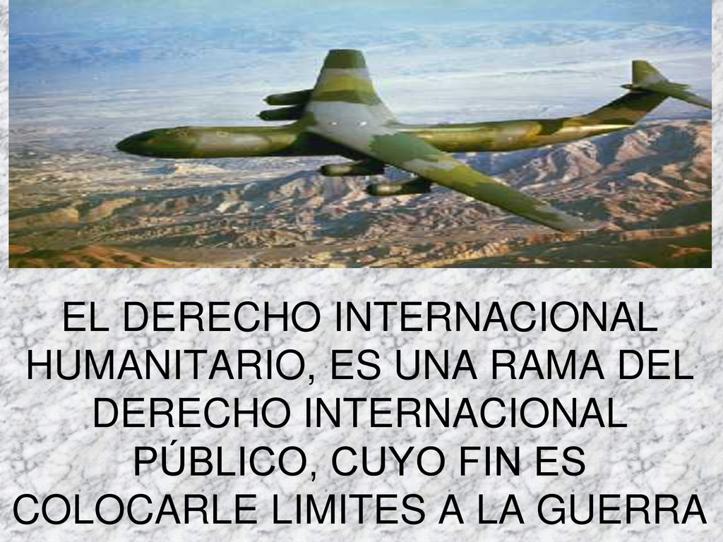 EL DERECHO INTERNACIONAL HUMANITARIO, ES UNA RAMA DEL DERECHO INTERNACIONAL PÚBLICO, CUYO FIN ES COLOCARLE LIMITES A LA GUERRA