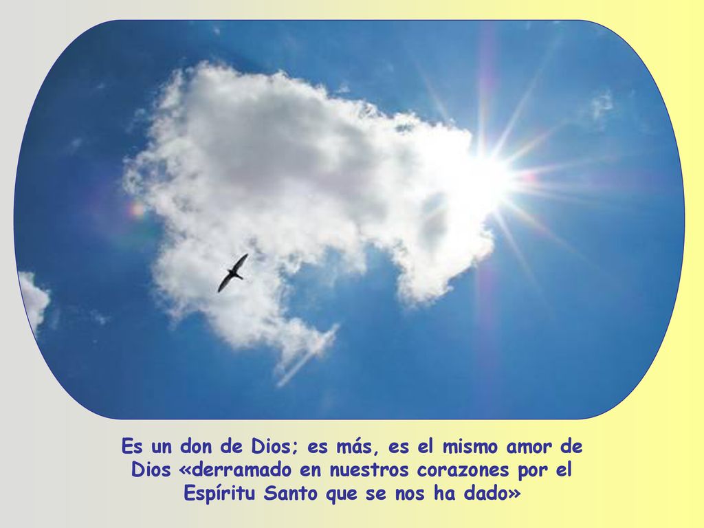 Es un don de Dios; es más, es el mismo amor de Dios «derramado en nuestros corazones por el Espíritu Santo que se nos ha dado»