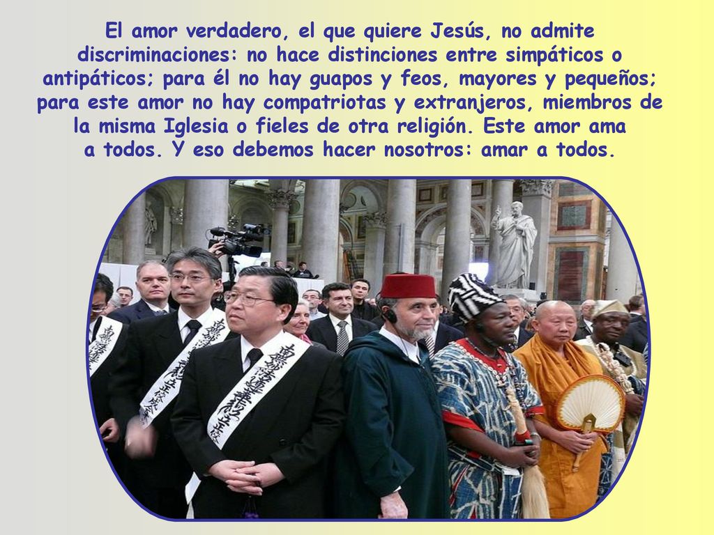 El amor verdadero, el que quiere Jesús, no admite discriminaciones: no hace distinciones entre simpáticos o antipáticos; para él no hay guapos y feos, mayores y pequeños; para este amor no hay compatriotas y extranjeros, miembros de la misma Iglesia o fieles de otra religión.