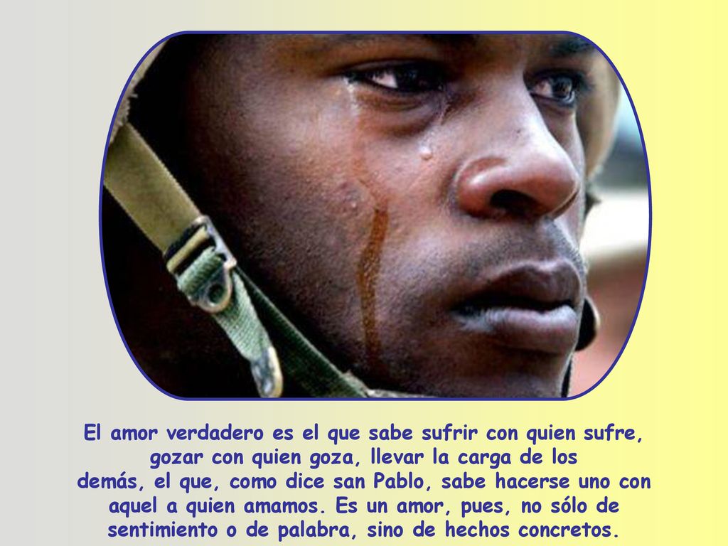El amor verdadero es el que sabe sufrir con quien sufre, gozar con quien goza, llevar la carga de los demás, el que, como dice san Pablo, sabe hacerse uno con aquel a quien amamos.