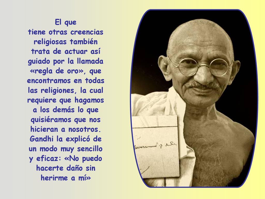 El que tiene otras creencias religiosas también trata de actuar así guiado por la llamada «regla de oro», que encontramos en todas las religiones, la cual requiere que hagamos a los demás lo que quisiéramos que nos hicieran a nosotros.