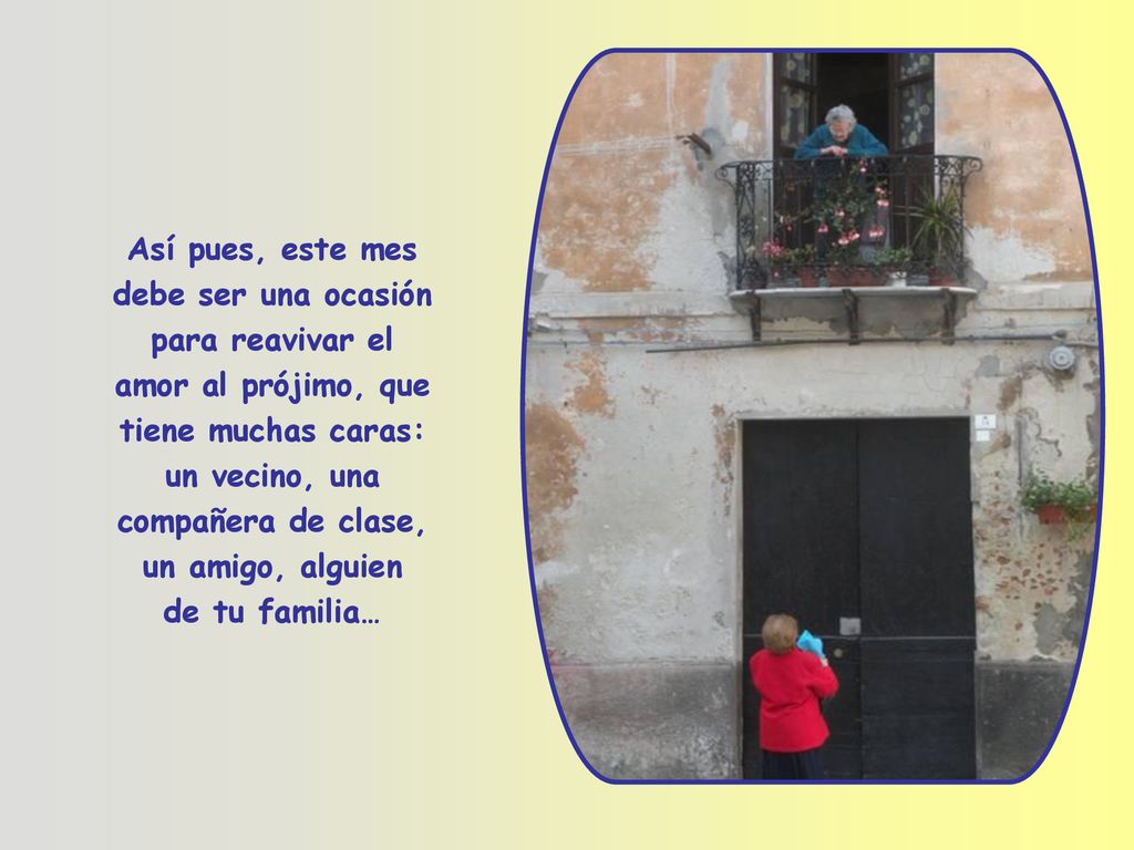 Así pues, este mes debe ser una ocasión para reavivar el amor al prójimo, que tiene muchas caras: un vecino, una compañera de clase, un amigo, alguien de tu familia…