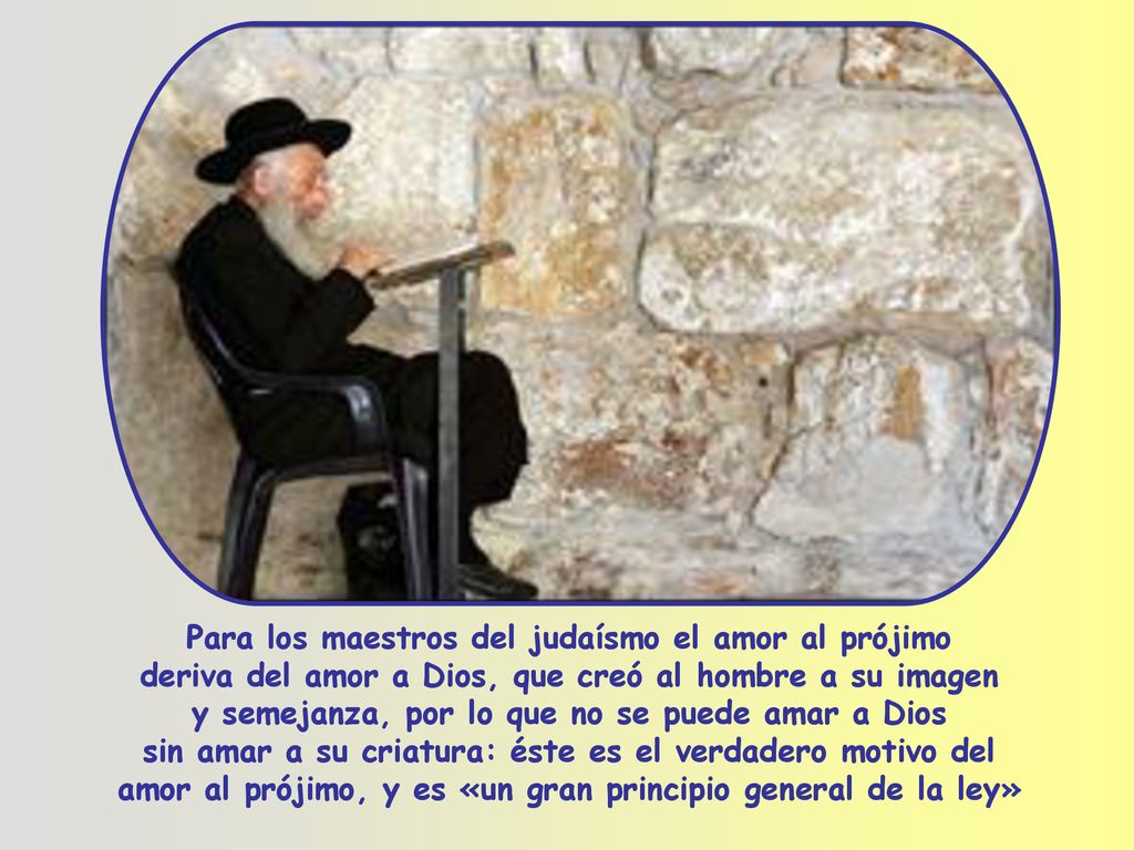 Para los maestros del judaísmo el amor al prójimo deriva del amor a Dios, que creó al hombre a su imagen y semejanza, por lo que no se puede amar a Dios sin amar a su criatura: éste es el verdadero motivo del amor al prójimo, y es «un gran principio general de la ley»