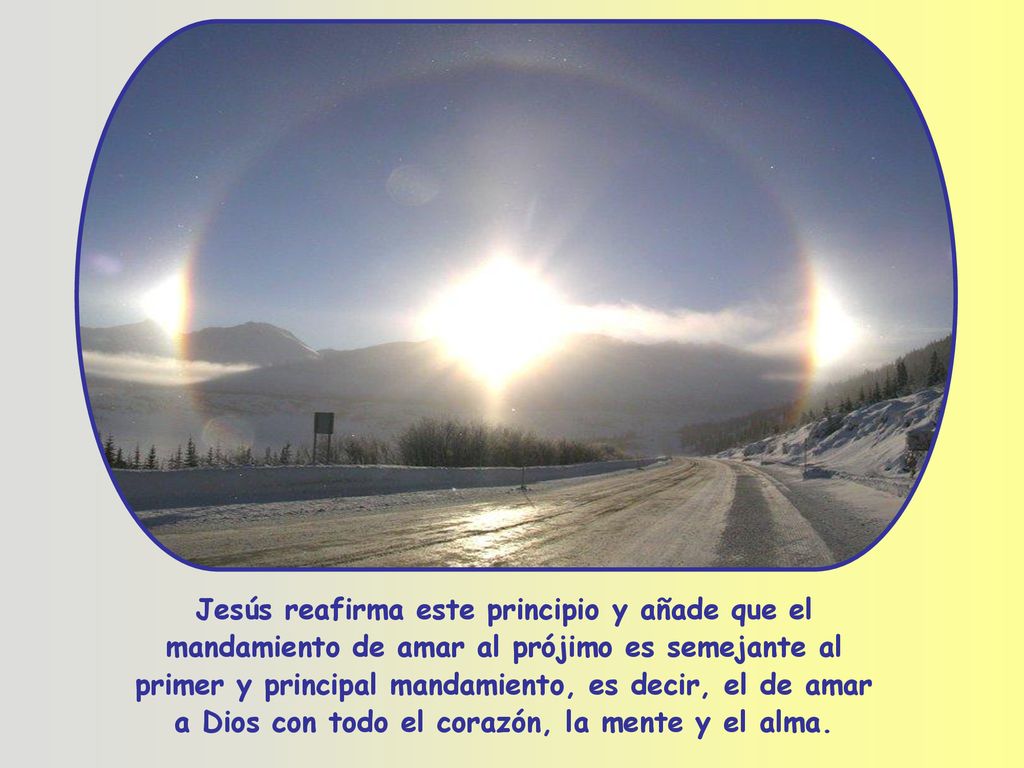 Jesús reafirma este principio y añade que el mandamiento de amar al prójimo es semejante al primer y principal mandamiento, es decir, el de amar a Dios con todo el corazón, la mente y el alma.