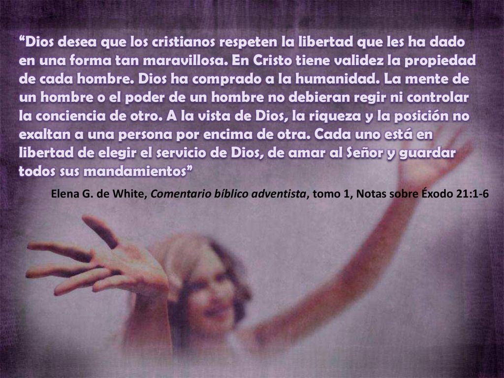 Dios desea que los cristianos respeten la libertad que les ha dado en una forma tan maravillosa. En Cristo tiene validez la propiedad de cada hombre. Dios ha comprado a la humanidad. La mente de un hombre o el poder de un hombre no debieran regir ni controlar la conciencia de otro. A la vista de Dios, la riqueza y la posición no exaltan a una persona por encima de otra. Cada uno está en libertad de elegir el servicio de Dios, de amar al Señor y guardar todos sus mandamientos