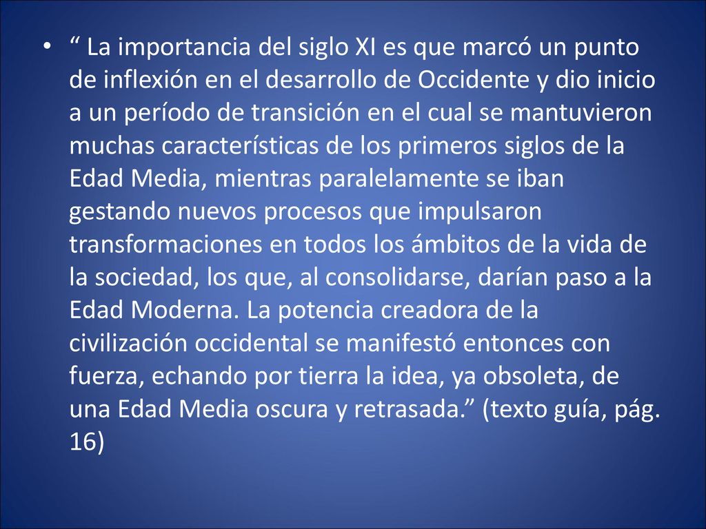 La importancia del siglo XI es que marcó un punto de inflexión en el desarrollo de Occidente y dio inicio a un período de transición en el cual se mantuvieron muchas características de los primeros siglos de la Edad Media, mientras paralelamente se iban gestando nuevos procesos que impulsaron transformaciones en todos los ámbitos de la vida de la sociedad, los que, al consolidarse, darían paso a la Edad Moderna.
