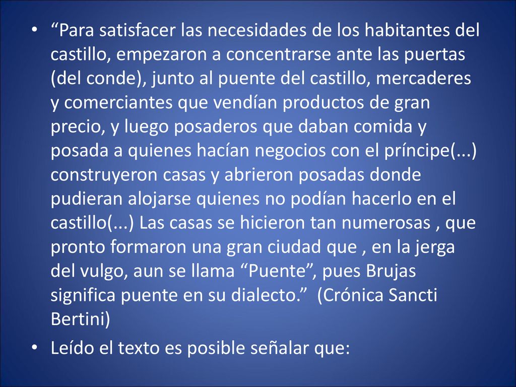 Para satisfacer las necesidades de los habitantes del castillo, empezaron a concentrarse ante las puertas (del conde), junto al puente del castillo, mercaderes y comerciantes que vendían productos de gran precio, y luego posaderos que daban comida y posada a quienes hacían negocios con el príncipe(...) construyeron casas y abrieron posadas donde pudieran alojarse quienes no podían hacerlo en el castillo(...) Las casas se hicieron tan numerosas , que pronto formaron una gran ciudad que , en la jerga del vulgo, aun se llama Puente , pues Brujas significa puente en su dialecto. (Crónica Sancti Bertini)