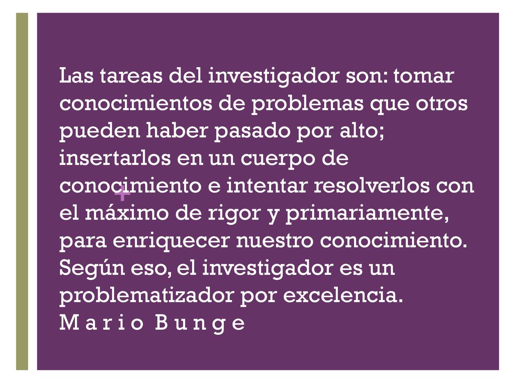 Las tareas del investigador son: tomar conocimientos de problemas que otros pueden haber pasado por alto; insertarlos en un cuerpo de conocimiento e intentar resolverlos con el máximo de rigor y primariamente, para enriquecer nuestro conocimiento.