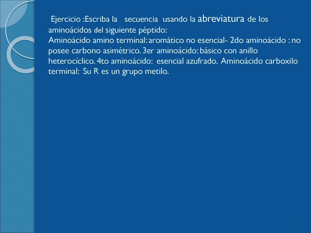 Ejercicio :Escriba la secuencia usando la abreviatura de los aminoácidos del siguiente péptido: Aminoácido amino terminal: aromático no esencial- 2do aminoácido : no posee carbono asimétrico.
