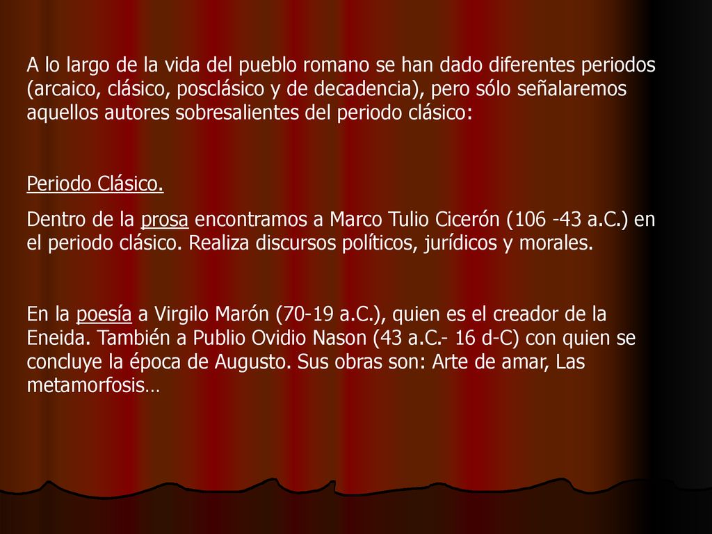 A lo largo de la vida del pueblo romano se han dado diferentes periodos (arcaico, clásico, posclásico y de decadencia), pero sólo señalaremos aquellos autores sobresalientes del periodo clásico: