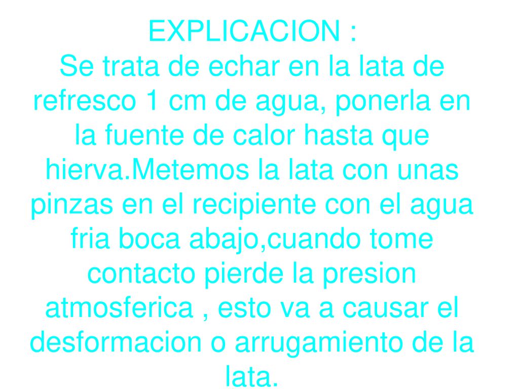 EXPLICACION : Se trata de echar en la lata de refresco 1 cm de agua, ponerla en la fuente de calor hasta que hierva.Metemos la lata con unas pinzas en el recipiente con el agua fria boca abajo,cuando tome contacto pierde la presion atmosferica , esto va a causar el desformacion o arrugamiento de la lata.