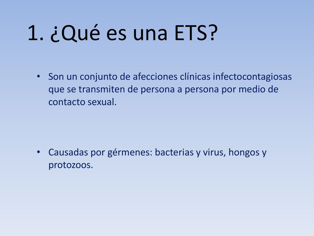 1. ¿Qué es una ETS Son un conjunto de afecciones clínicas infectocontagiosas que se transmiten de persona a persona por medio de contacto sexual.