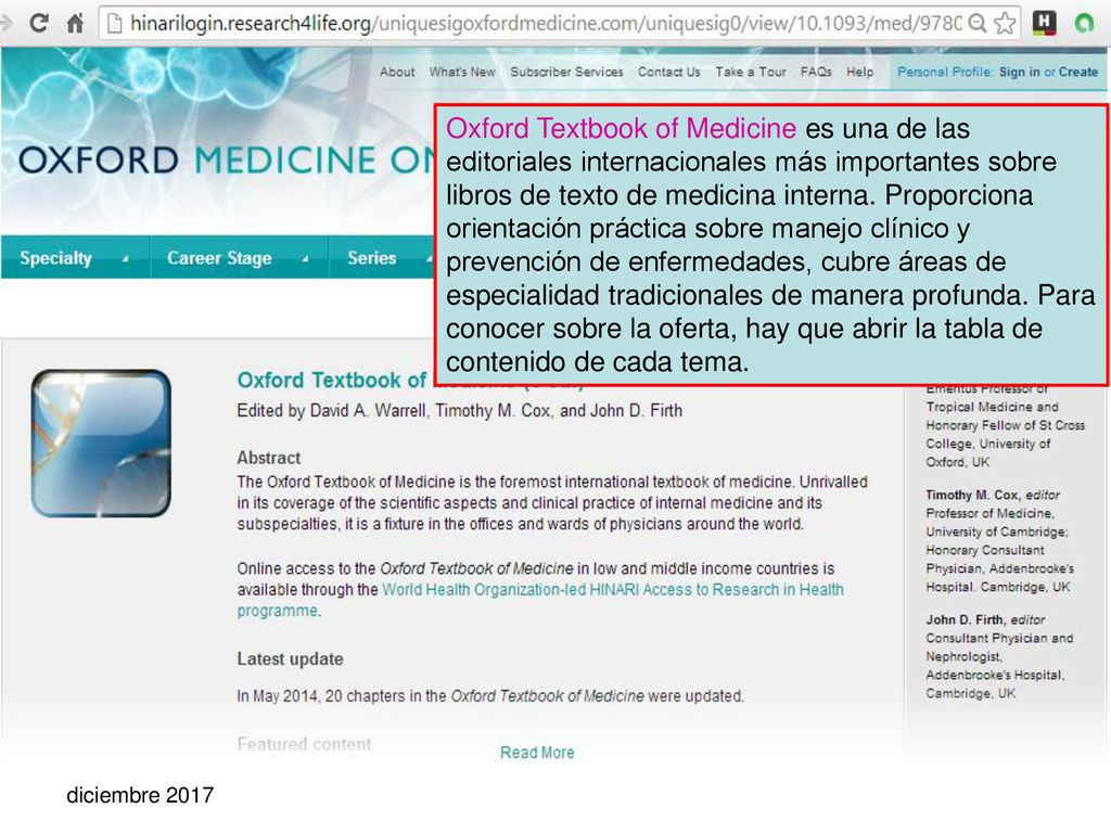 Oxford Textbook of Medicine es una de las editoriales internacionales más importantes sobre libros de texto de medicina interna. Proporciona orientación práctica sobre manejo clínico y prevención de enfermedades, cubre áreas de especialidad tradicionales de manera profunda. Para conocer sobre la oferta, hay que abrir la tabla de contenido de cada tema.