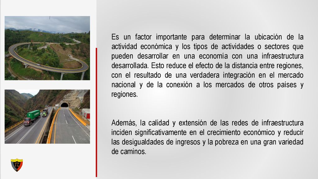 Es un factor importante para determinar la ubicación de la actividad económica y los tipos de actividades o sectores que pueden desarrollar en una economía con una infraestructura desarrollada. Esto reduce el efecto de la distancia entre regiones, con el resultado de una verdadera integración en el mercado nacional y de la conexión a los mercados de otros países y regiones.