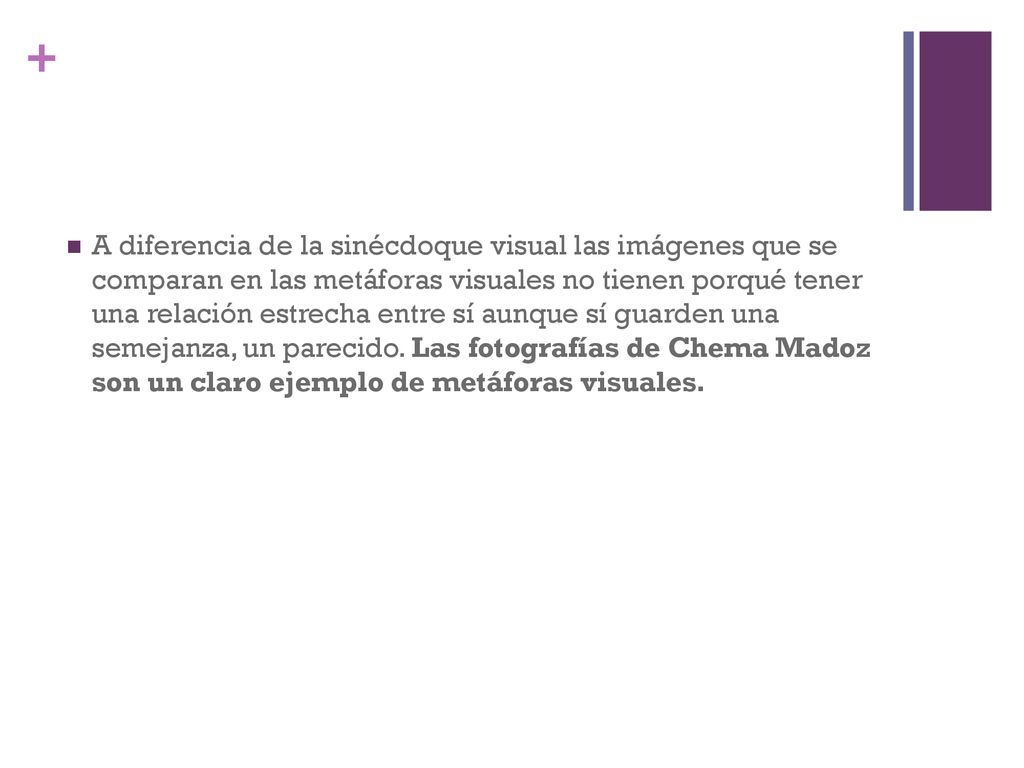 A diferencia de la sinécdoque visual las imágenes que se comparan en las metáforas visuales no tienen porqué tener una relación estrecha entre sí aunque sí guarden una semejanza, un parecido.