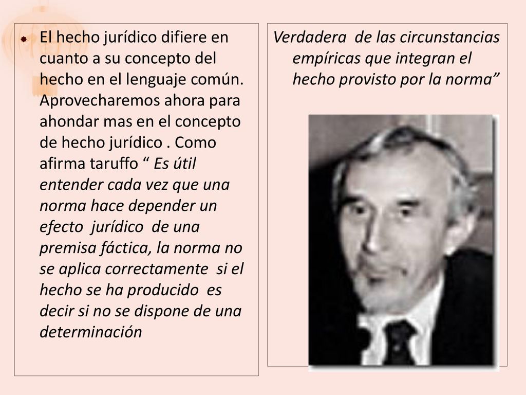 El hecho jurídico difiere en cuanto a su concepto del hecho en el lenguaje común. Aprovecharemos ahora para ahondar mas en el concepto de hecho jurídico . Como afirma taruffo Es útil entender cada vez que una norma hace depender un efecto jurídico de una premisa fáctica, la norma no se aplica correctamente si el hecho se ha producido es decir si no se dispone de una determinación