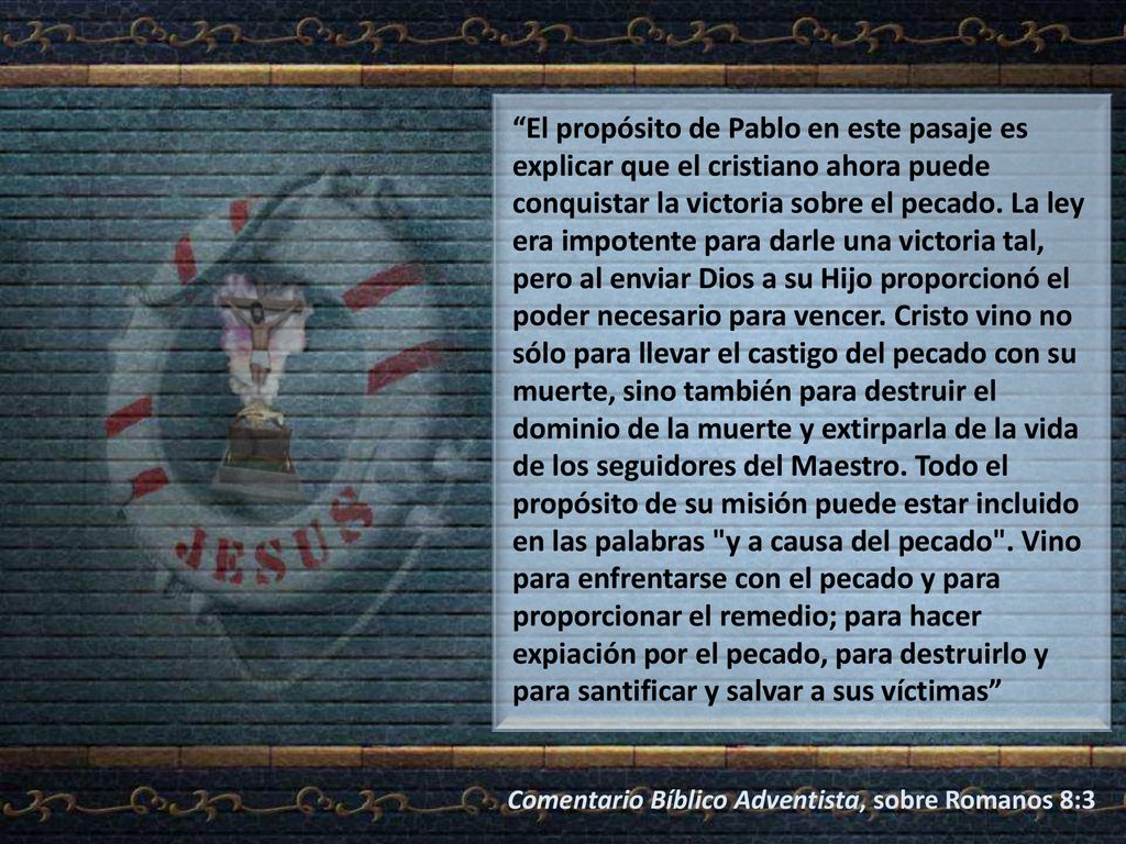 El propósito de Pablo en este pasaje es explicar que el cristiano ahora puede conquistar la victoria sobre el pecado. La ley era impotente para darle una victoria tal, pero al enviar Dios a su Hijo proporcionó el poder necesario para vencer. Cristo vino no sólo para llevar el castigo del pecado con su muerte, sino también para destruir el dominio de la muerte y extirparla de la vida de los seguidores del Maestro. Todo el propósito de su misión puede estar incluido en las palabras y a causa del pecado . Vino para enfrentarse con el pecado y para proporcionar el remedio; para hacer expiación por el pecado, para destruirlo y para santificar y salvar a sus víctimas