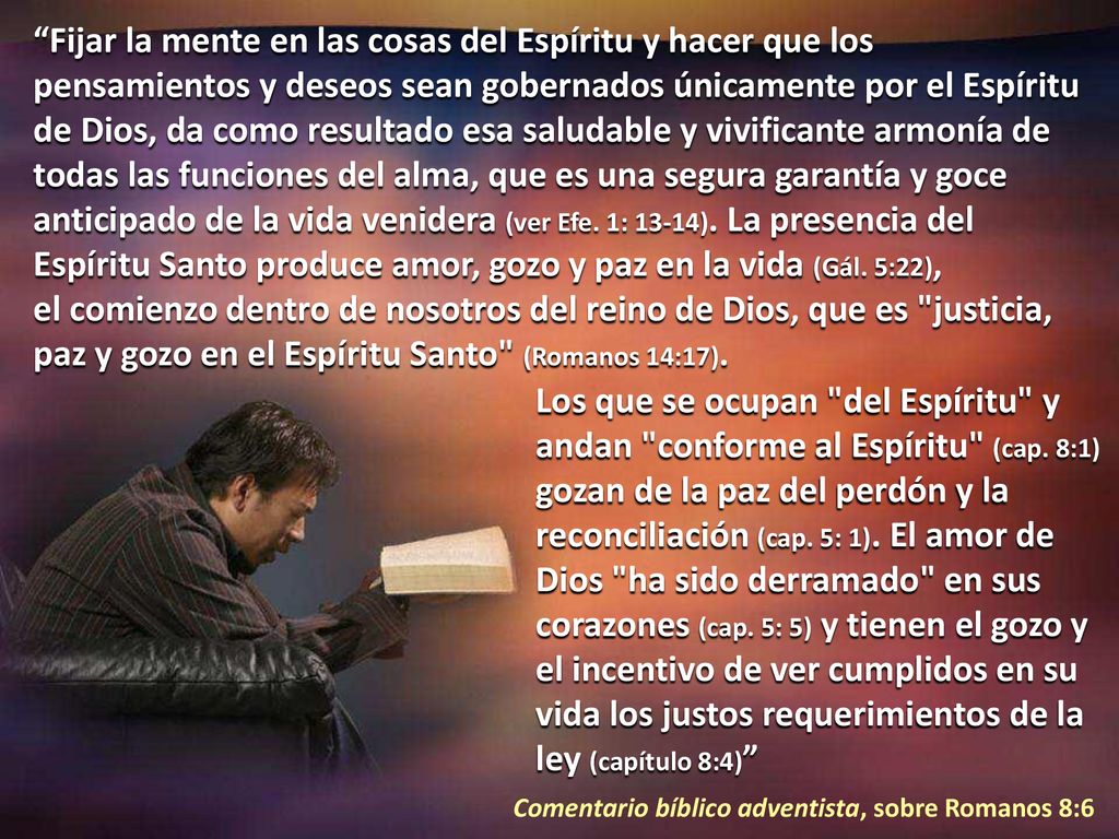 Fijar la mente en las cosas del Espíritu y hacer que los pensamientos y deseos sean gobernados únicamente por el Espíritu de Dios, da como resultado esa saludable y vivificante armonía de todas las funciones del alma, que es una segura garantía y goce anticipado de la vida venidera (ver Efe. 1: 13-14). La presencia del Espíritu Santo produce amor, gozo y paz en la vida (Gál. 5:22), el comienzo dentro de nosotros del reino de Dios, que es justicia, paz y gozo en el Espíritu Santo (Romanos 14:17).