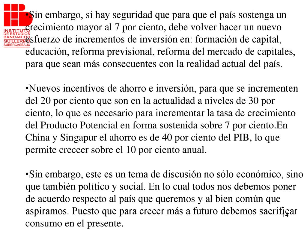 •Sin embargo, si hay seguridad que para que el país sostenga un crecimiento mayor al 7 por ciento, debe volver hacer un nuevo esfuerzo de incrementos de inversión en: formación de capital, educación, reforma previsional, reforma del mercado de capitales, para que sean más consecuentes con la realidad actual del país.