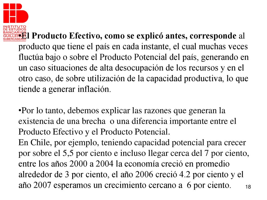 El Producto Efectivo, como se explicó antes, corresponde al producto que tiene el país en cada instante, el cual muchas veces fluctúa bajo o sobre el Producto Potencial del país, generando en un caso situaciones de alta desocupación de los recursos y en el otro caso, de sobre utilización de la capacidad productiva, lo que tiende a generar inflación.