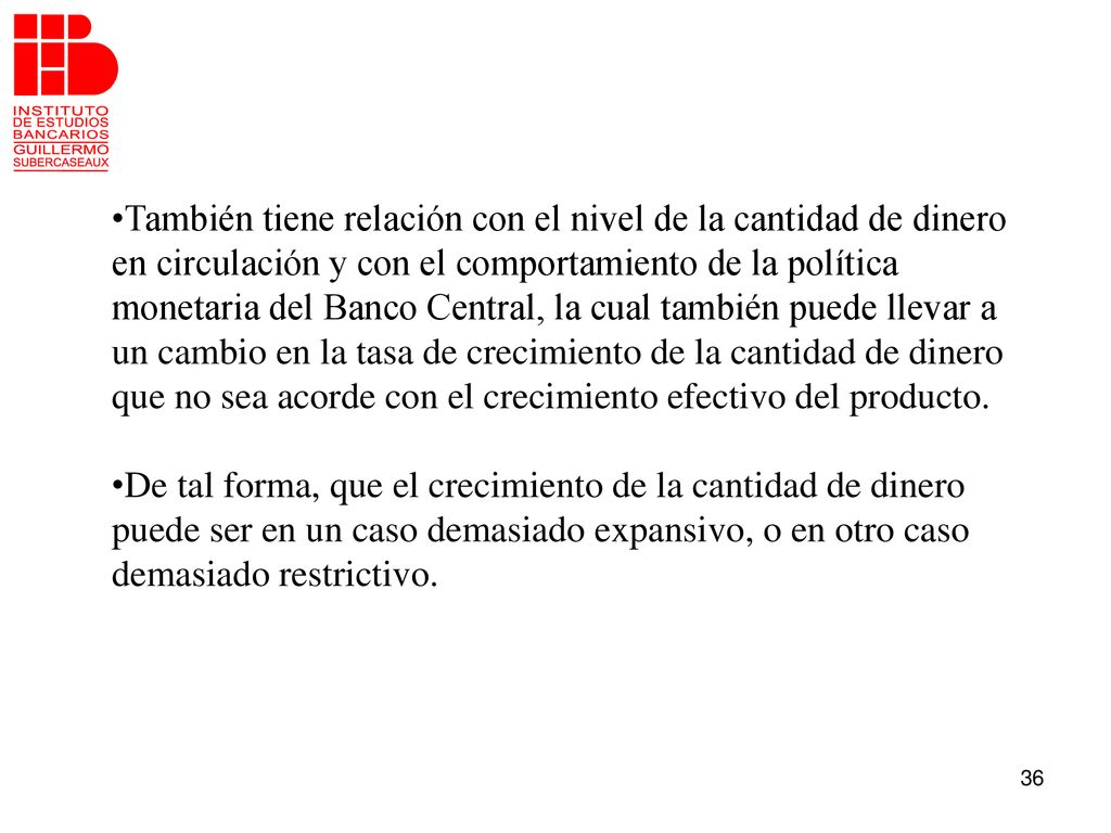 También tiene relación con el nivel de la cantidad de dinero en circulación y con el comportamiento de la política monetaria del Banco Central, la cual también puede llevar a un cambio en la tasa de crecimiento de la cantidad de dinero que no sea acorde con el crecimiento efectivo del producto.