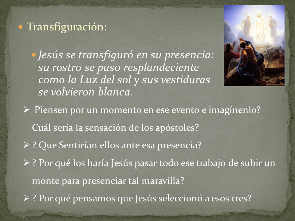 Transfiguración: Jesús se transfiguró en su presencia: su rostro se puso resplandeciente como la Luz del sol y sus vestiduras se volvieron blanca.
