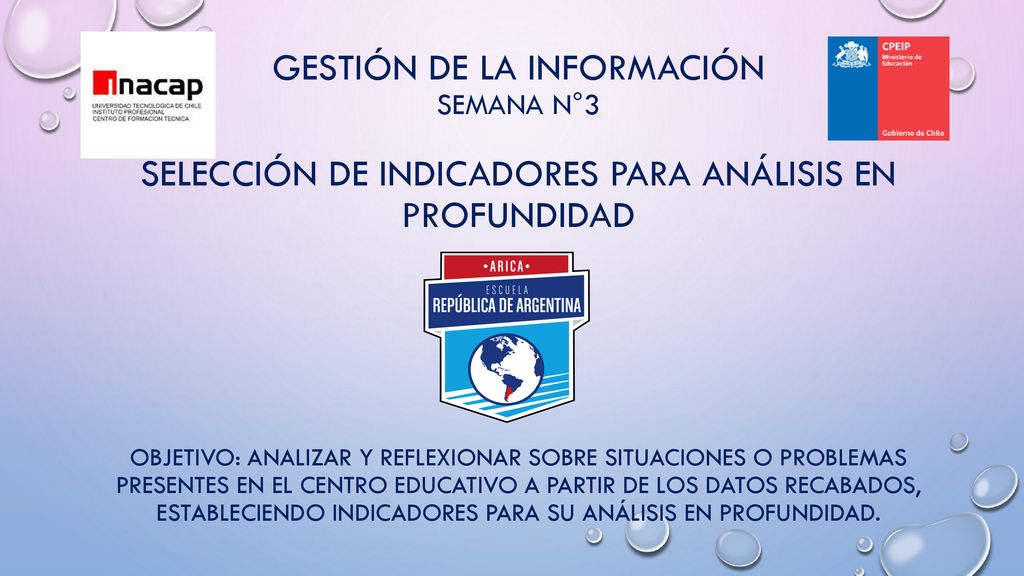GESTIÓN DE LA INFORMACIÓN SEMANA N°3 SELECCIÓN DE INDICADORES PARA ANÁLISIS EN PROFUNDIDAD Objetivo: Analizar y reflexionar sobre situaciones o problemas presentes en el centro educativo a partir de los datos recabados, estableciendo indicadores para su análisis en profundidad.