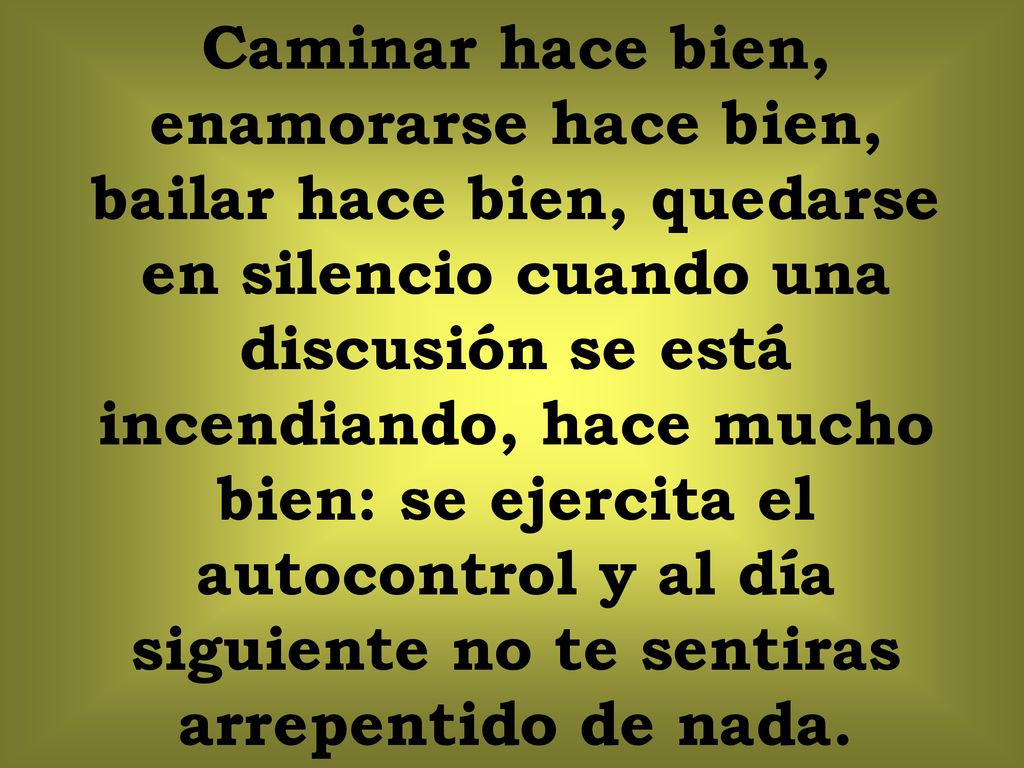 Caminar hace bien, enamorarse hace bien, bailar hace bien, quedarse en silencio cuando una discusión se está incendiando, hace mucho bien: se ejercita el autocontrol y al día siguiente no te sentiras arrepentido de nada.