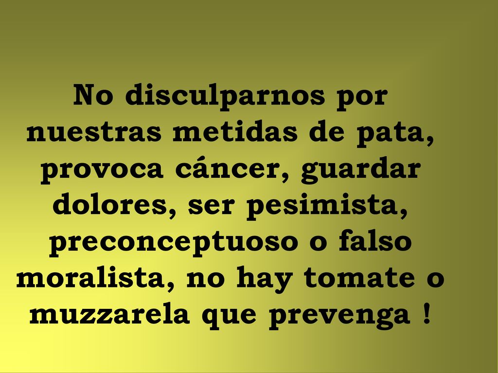No disculparnos por nuestras metidas de pata, provoca cáncer, guardar dolores, ser pesimista, preconceptuoso o falso moralista, no hay tomate o muzzarela que prevenga !