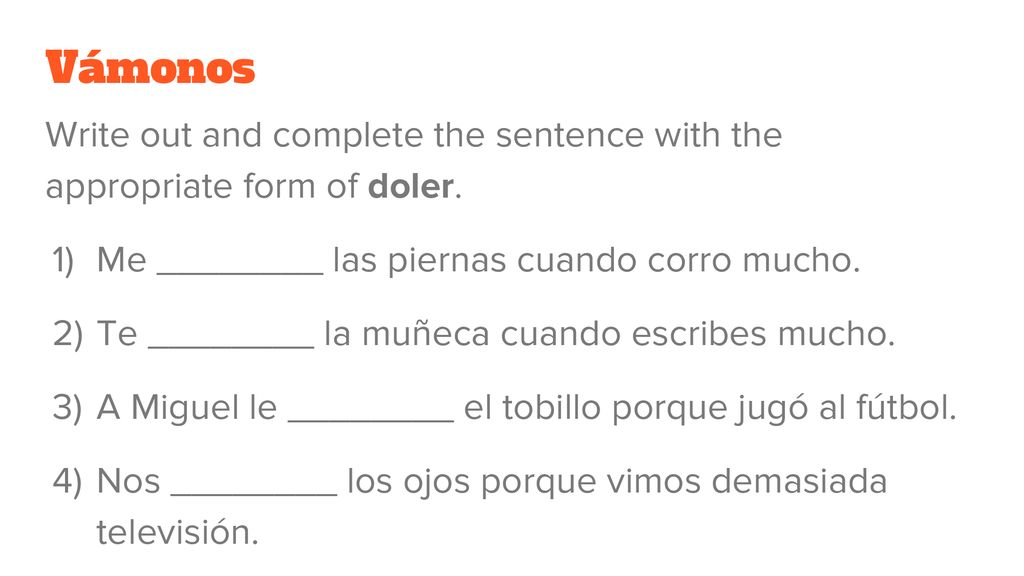 Vámonos Write out and complete the sentence with the appropriate form of doler. Me ________ las piernas cuando corro mucho.