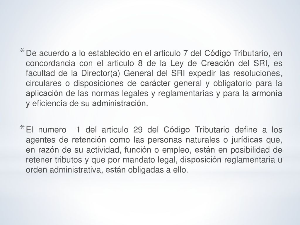 De acuerdo a lo establecido en el articulo 7 del Código Tributario, en concordancia con el articulo 8 de la Ley de Creación del SRI, es facultad de la Director(a) General del SRI expedir las resoluciones, circulares o disposiciones de carácter general y obligatorio para la aplicación de las normas legales y reglamentarias y para la armonía y eficiencia de su administración.