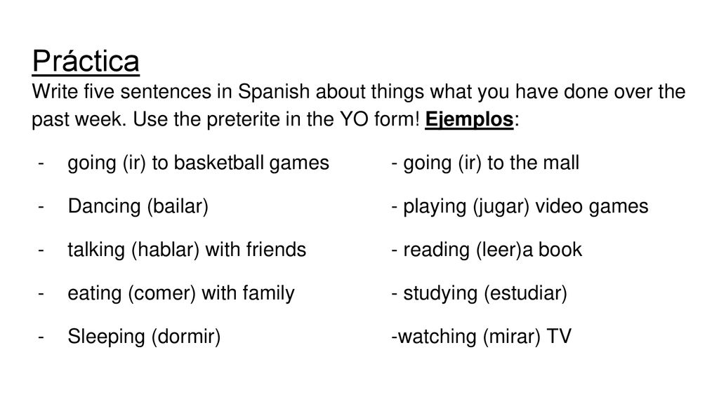 Práctica Write five sentences in Spanish about things what you have done over the past week. Use the preterite in the YO form! Ejemplos: