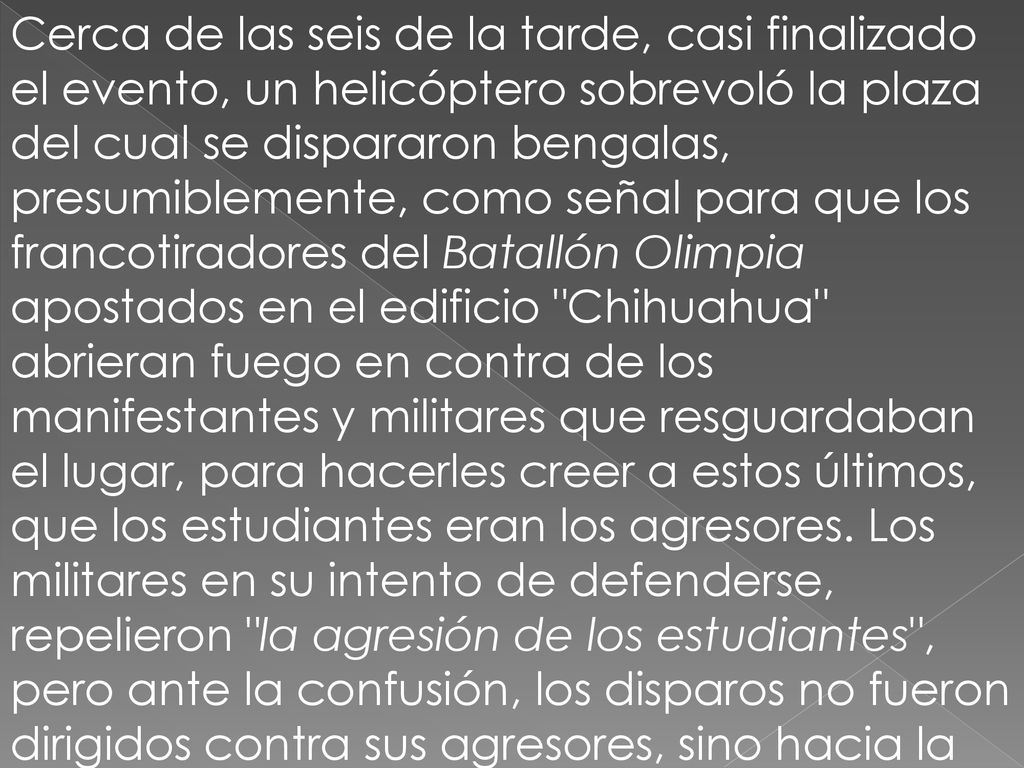 Cerca de las seis de la tarde, casi finalizado el evento, un helicóptero sobrevoló la plaza del cual se dispararon bengalas, presumiblemente, como señal para que los francotiradores del Batallón Olimpia apostados en el edificio Chihuahua abrieran fuego en contra de los manifestantes y militares que resguardaban el lugar, para hacerles creer a estos últimos, que los estudiantes eran los agresores.