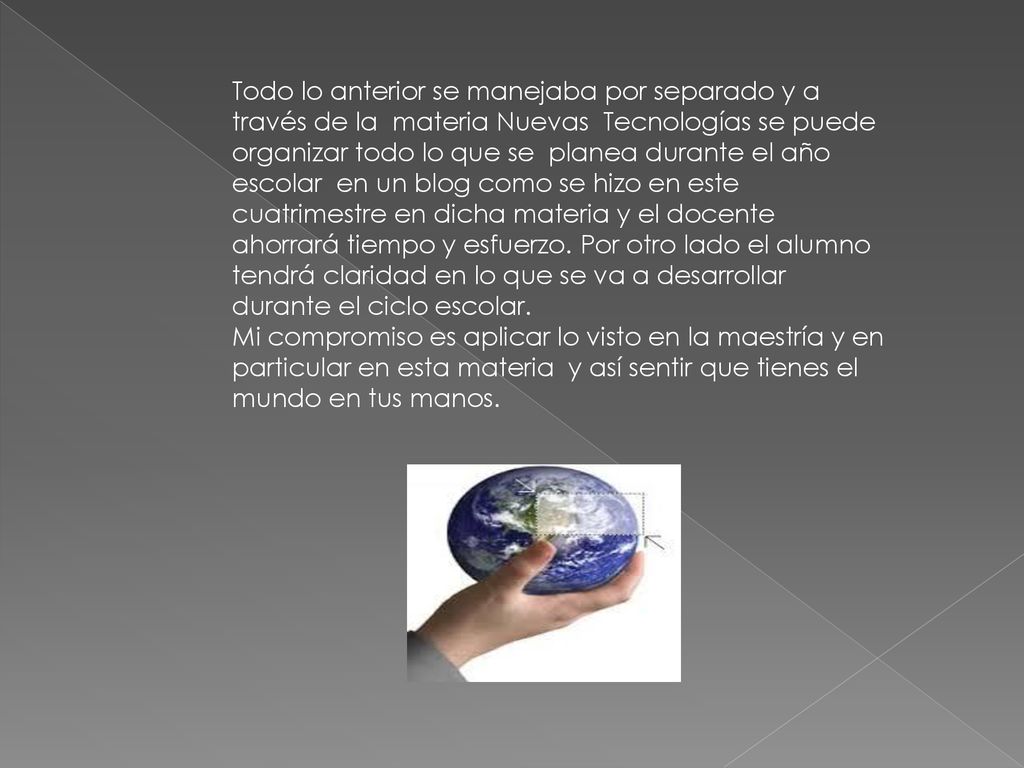 Todo lo anterior se manejaba por separado y a través de la materia Nuevas Tecnologías se puede organizar todo lo que se planea durante el año escolar en un blog como se hizo en este cuatrimestre en dicha materia y el docente ahorrará tiempo y esfuerzo. Por otro lado el alumno tendrá claridad en lo que se va a desarrollar durante el ciclo escolar.