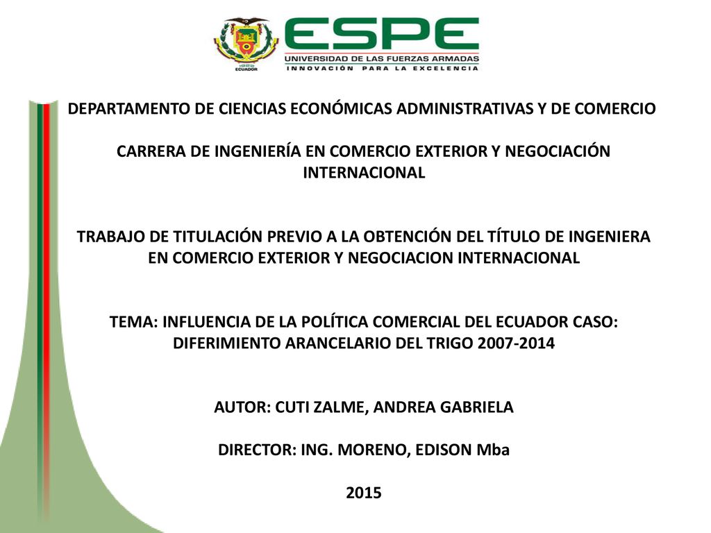 DEPARTAMENTO DE CIENCIAS ECONÓMICAS ADMINISTRATIVAS Y DE COMERCIO CARRERA DE INGENIERÍA EN COMERCIO EXTERIOR Y NEGOCIACIÓN INTERNACIONAL TRABAJO DE TITULACIÓN PREVIO A LA OBTENCIÓN DEL TÍTULO DE INGENIERA EN COMERCIO EXTERIOR Y NEGOCIACION INTERNACIONAL TEMA: INFLUENCIA DE LA POLÍTICA COMERCIAL DEL ECUADOR CASO: DIFERIMIENTO ARANCELARIO DEL TRIGO AUTOR: CUTI ZALME, ANDREA GABRIELA DIRECTOR: ING.