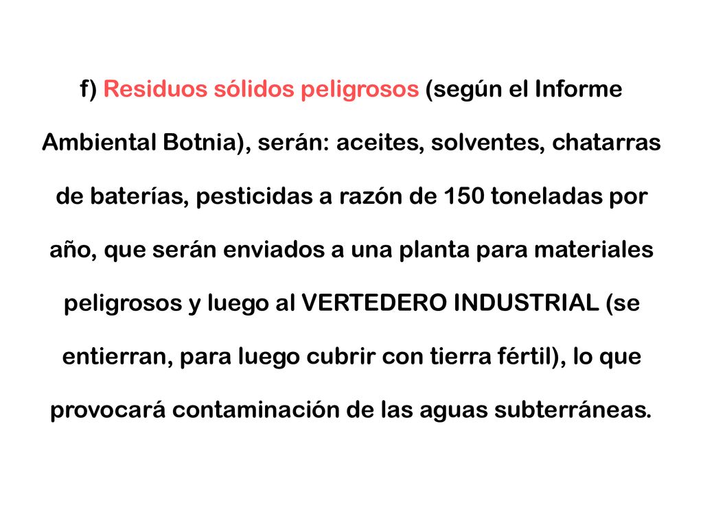 f) Residuos sólidos peligrosos (según el Informe Ambiental Botnia), serán: aceites, solventes, chatarras de baterías, pesticidas a razón de 150 toneladas por año, que serán enviados a una planta para materiales peligrosos y luego al VERTEDERO INDUSTRIAL (se entierran, para luego cubrir con tierra fértil), lo que provocará contaminación de las aguas subterráneas.