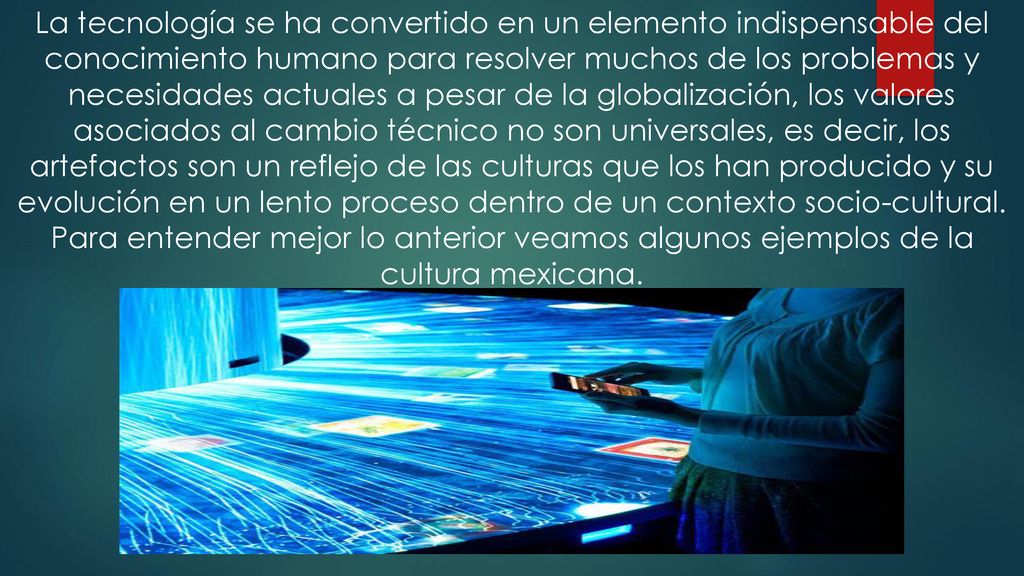 La tecnología se ha convertido en un elemento indispensable del conocimiento humano para resolver muchos de los problemas y necesidades actuales a pesar de la globalización, los valores asociados al cambio técnico no son universales, es decir, los artefactos son un reflejo de las culturas que los han producido y su evolución en un lento proceso dentro de un contexto socio-cultural.