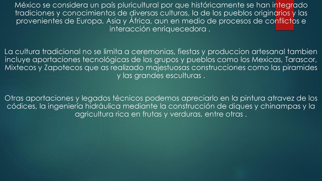 México se considera un país pluricultural por que históricamente se han integrado tradiciones y conocimientos de diversas culturas, la de los pueblos originarios y las provenientes de Europa, Asia y África, aun en medio de procesos de conflictos e interacción enriquecedora .