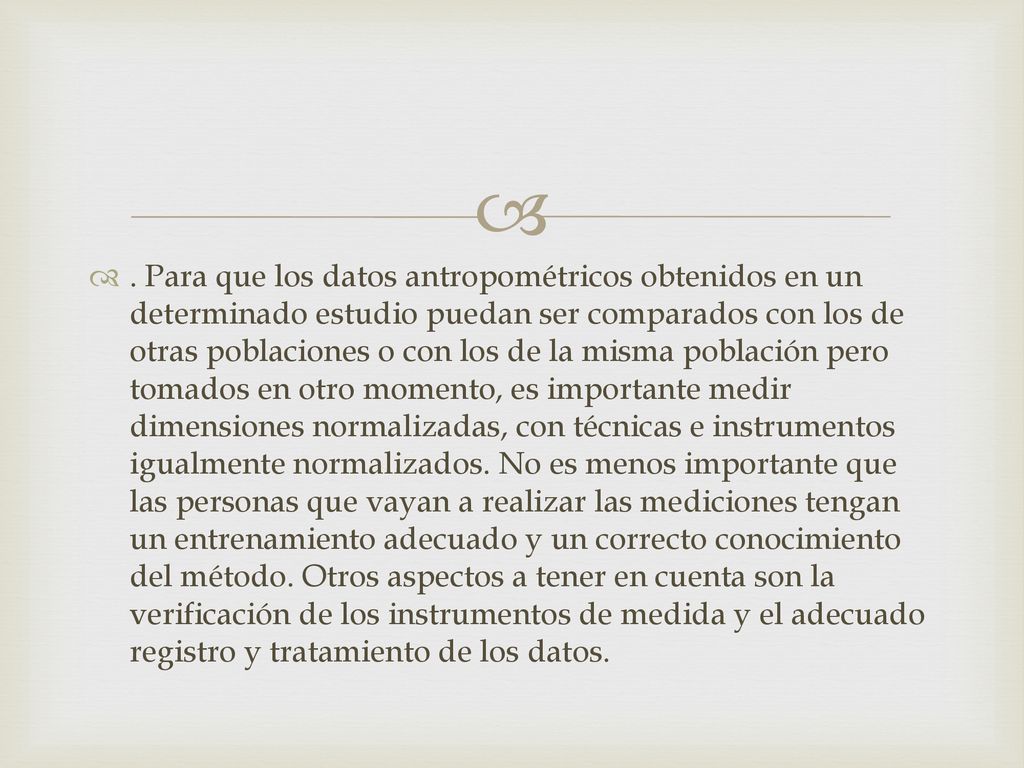Para que los datos antropométricos obtenidos en un determinado estudio puedan ser comparados con los de otras poblaciones o con los de la misma población pero tomados en otro momento, es importante medir dimensiones normalizadas, con técnicas e instrumentos igualmente normalizados.