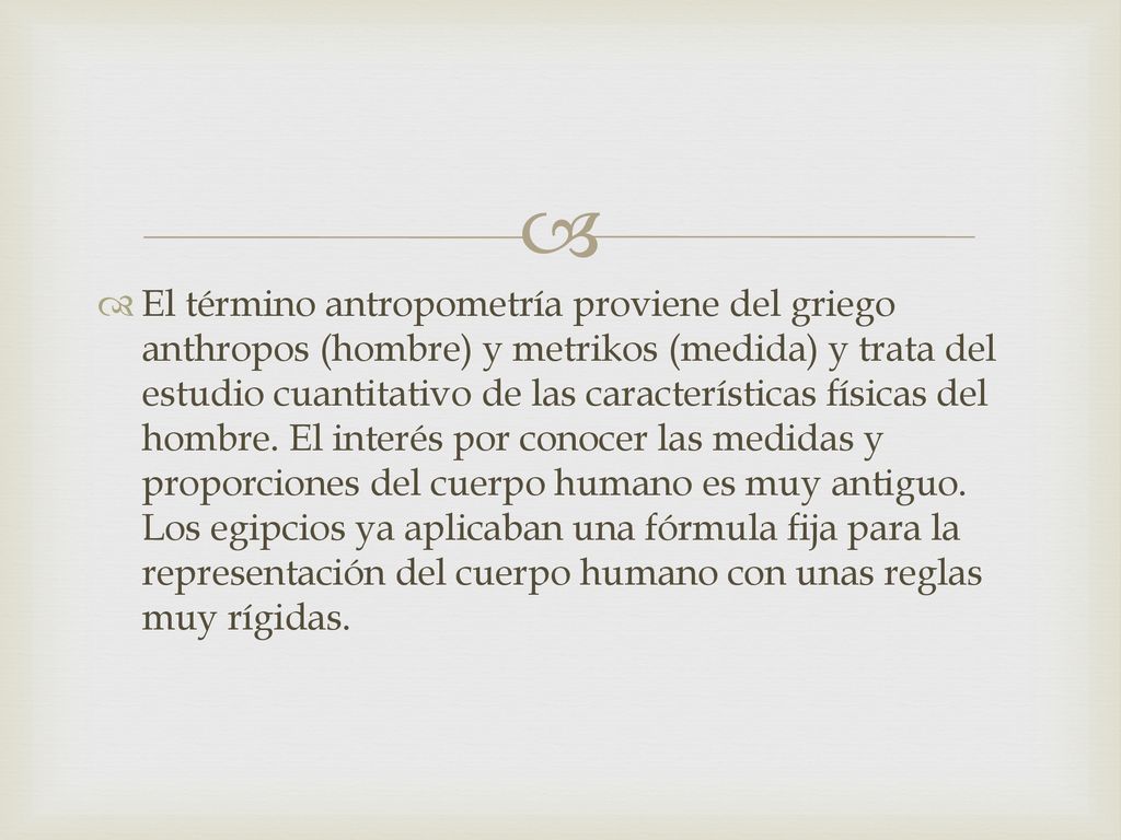 El término antropometría proviene del griego anthropos (hombre) y metrikos (medida) y trata del estudio cuantitativo de las características físicas del hombre.