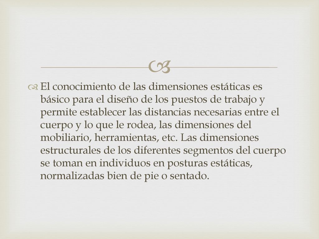 El conocimiento de las dimensiones estáticas es básico para el diseño de los puestos de trabajo y permite establecer las distancias necesarias entre el cuerpo y lo que le rodea, las dimensiones del mobiliario, herramientas, etc.