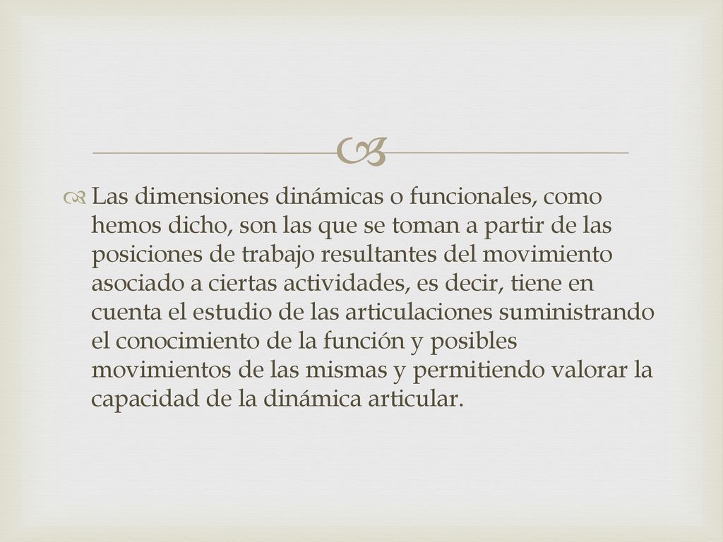 Las dimensiones dinámicas o funcionales, como hemos dicho, son las que se toman a partir de las posiciones de trabajo resultantes del movimiento asociado a ciertas actividades, es decir, tiene en cuenta el estudio de las articulaciones suministrando el conocimiento de la función y posibles movimientos de las mismas y permitiendo valorar la capacidad de la dinámica articular.