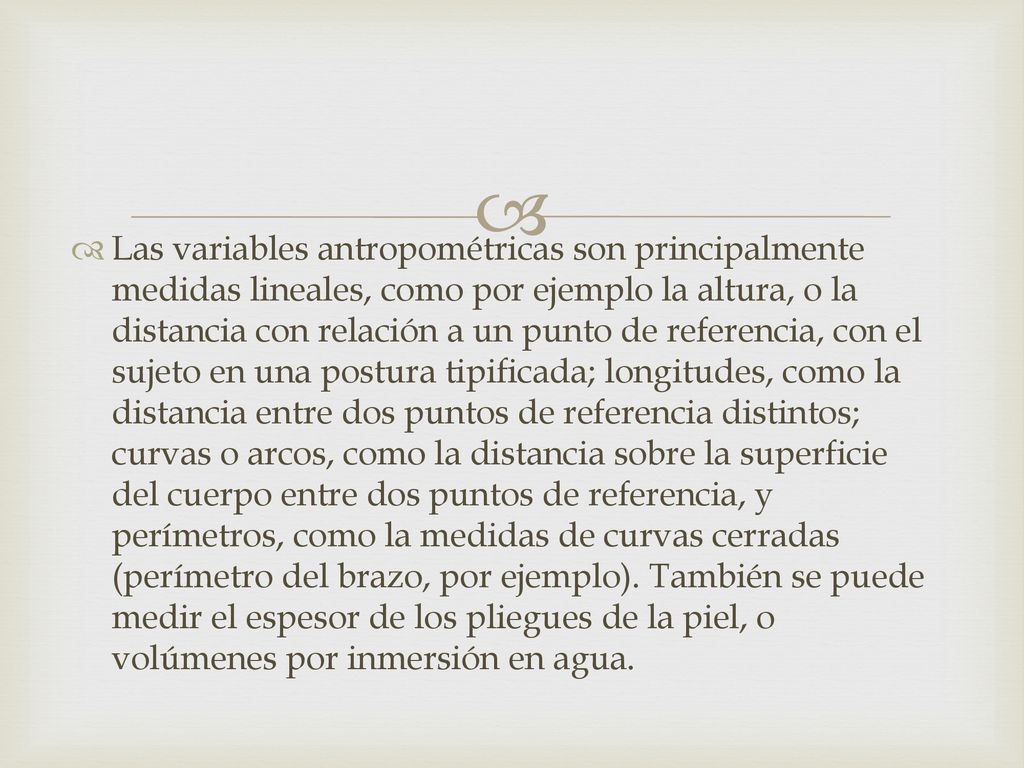 Las variables antropométricas son principalmente medidas lineales, como por ejemplo la altura, o la distancia con relación a un punto de referencia, con el sujeto en una postura tipificada; longitudes, como la distancia entre dos puntos de referencia distintos; curvas o arcos, como la distancia sobre la superficie del cuerpo entre dos puntos de referencia, y perímetros, como la medidas de curvas cerradas (perímetro del brazo, por ejemplo).