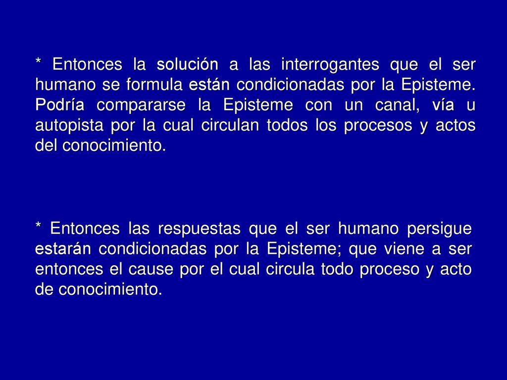 * Entonces la solución a las interrogantes que el ser humano se formula están condicionadas por la Episteme. Podría compararse la Episteme con un canal, vía u autopista por la cual circulan todos los procesos y actos del conocimiento.